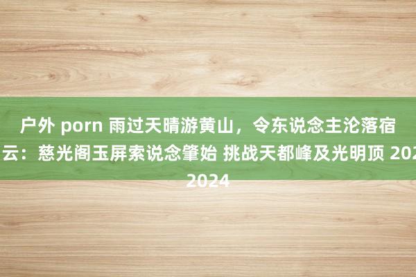 户外 porn 雨过天晴游黄山，令东说念主沦落宿白云：慈光阁玉屏索说念肇始 挑战天都峰及光明顶 2024