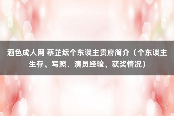 酒色成人网 蔡芷纭个东谈主贵府简介（个东谈主生存、写照、演员经验、获奖情况）