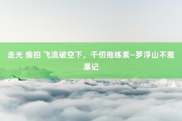 走光 偷拍 飞流破空下，千仞拖练素—罗浮山不雅瀑记