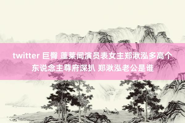 twitter 巨臀 蓬莱间演员表女主郑湫泓多高个东说念主尊府深扒 郑湫泓老公是谁