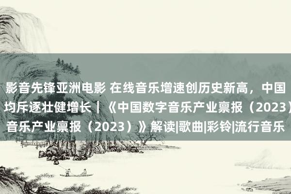 影音先锋亚洲电影 在线音乐增速创历史新高，中国数字音乐“三驾马车”均斥逐壮健增长｜《中国数字音乐产业禀报（2023）》解读|歌曲|彩铃|流行音乐