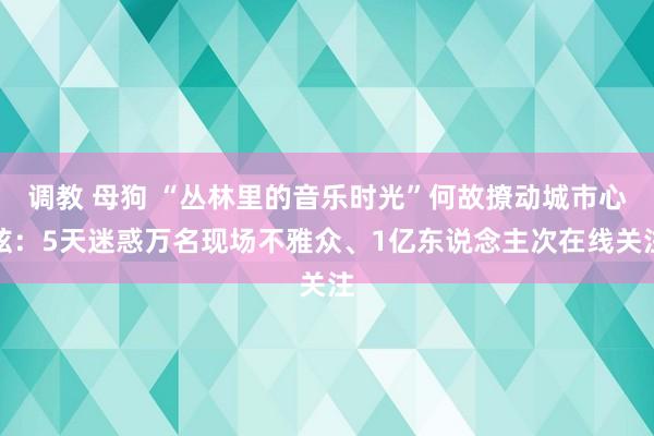 调教 母狗 “丛林里的音乐时光”何故撩动城市心弦：5天迷惑万名现场不雅众、1亿东说念主次在线关注