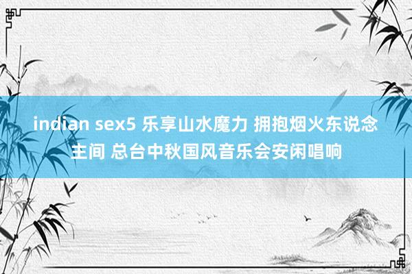 indian sex5 乐享山水魔力 拥抱烟火东说念主间 总台中秋国风音乐会安闲唱响