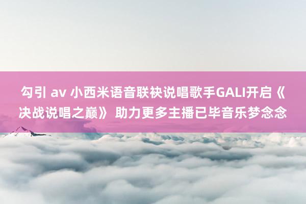 勾引 av 小西米语音联袂说唱歌手GALI开启《决战说唱之巅》 助力更多主播已毕音乐梦念念