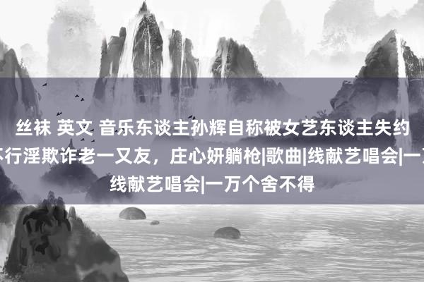 丝袜 英文 音乐东谈主孙辉自称被女艺东谈主失约，其繁盛不行淫欺诈老一又友，庄心妍躺枪|歌曲|线献艺唱会|一万个舍不得