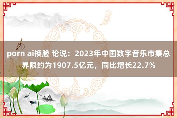 porn ai换脸 论说：2023年中国数字音乐市集总界限约为1907.5亿元，同比增长22.7%