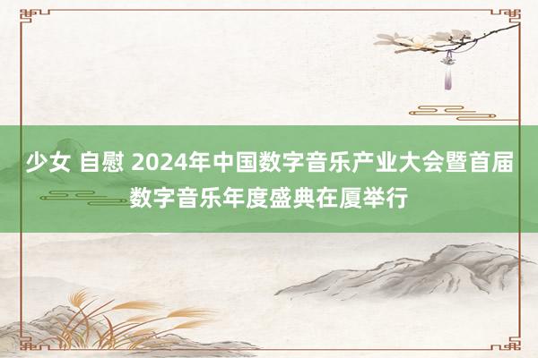 少女 自慰 2024年中国数字音乐产业大会暨首届数字音乐年度盛典在厦举行