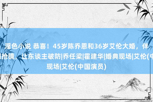 淫色小说 恭喜！45岁陈乔恩和36岁艾伦大婚，伴郎伴娘团抢镜，让东谈主破防|乔任梁|霍建华|婚典现场|艾伦(中国演员)