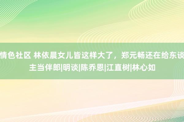 情色社区 林依晨女儿皆这样大了，郑元畅还在给东谈主当伴郎|明谈|陈乔恩|江直树|林心如