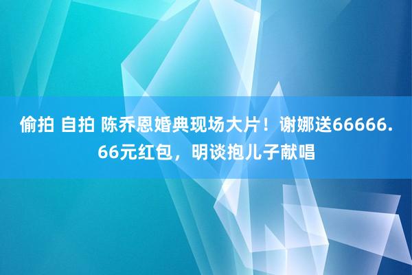 偷拍 自拍 陈乔恩婚典现场大片！谢娜送66666.66元红包，明谈抱儿子献唱