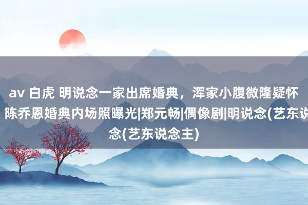 av 白虎 明说念一家出席婚典，浑家小腹微隆疑怀三胎，陈乔恩婚典内场照曝光|郑元畅|偶像剧|明说念(艺东说念主)