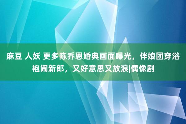 麻豆 人妖 更多陈乔恩婚典画面曝光，伴娘团穿浴袍闹新郎，又好意思又放浪|偶像剧