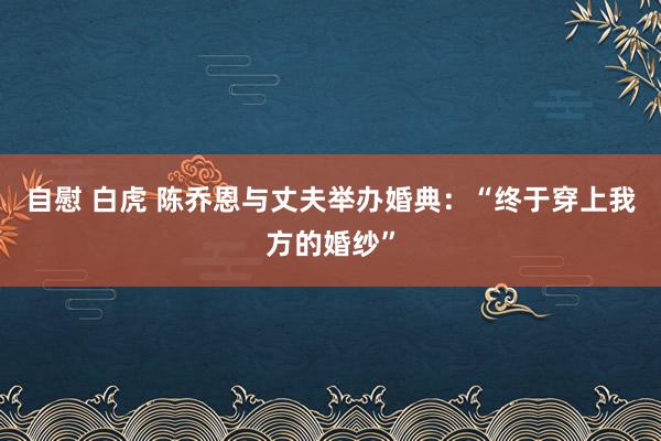 自慰 白虎 陈乔恩与丈夫举办婚典：“终于穿上我方的婚纱”