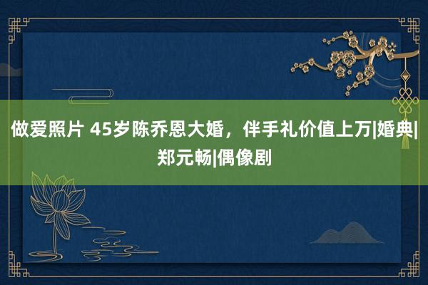 做爱照片 45岁陈乔恩大婚，伴手礼价值上万|婚典|郑元畅|偶像剧