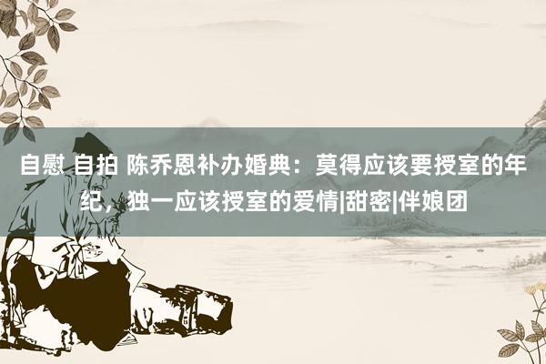 自慰 自拍 陈乔恩补办婚典：莫得应该要授室的年纪，独一应该授室的爱情|甜密|伴娘团