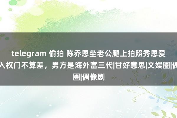 telegram 偷拍 陈乔恩坐老公腿上拍照秀恩爱！嫁入权门不算差，男方是海外富三代|甘好意思|文娱圈|偶像剧