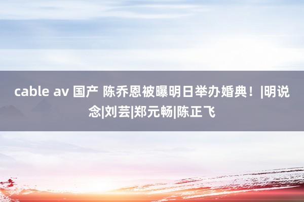 cable av 国产 陈乔恩被曝明日举办婚典！|明说念|刘芸|郑元畅|陈正飞