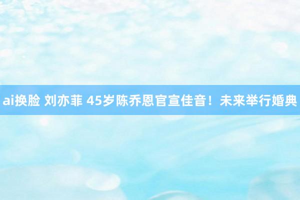 ai换脸 刘亦菲 45岁陈乔恩官宣佳音！未来举行婚典