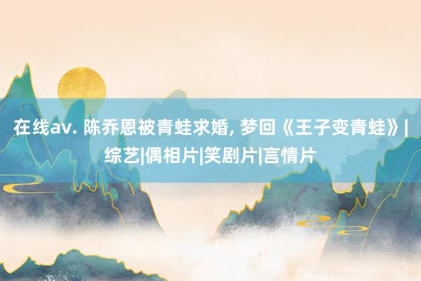 在线av. 陈乔恩被青蛙求婚, 梦回《王子变青蛙》|综艺|偶相片|笑剧片|言情片